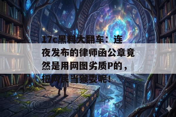 17c黑料大翻车：连夜发布的律师函公章竟然是用网图劣质P的，把网民当猴耍呢！