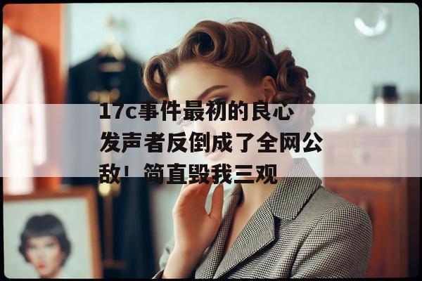 17c事件最初的良心发声者反倒成了全网公敌！简直毁我三观