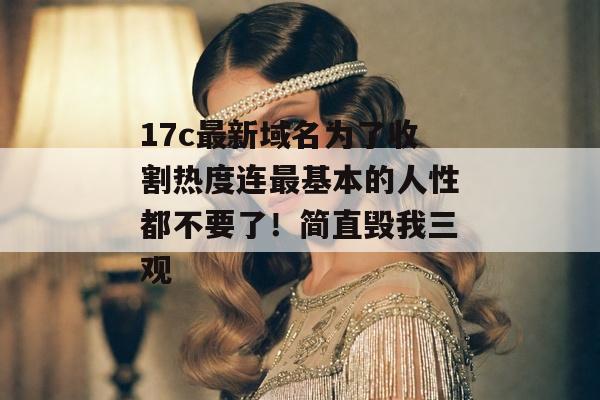 17c最新域名为了收割热度连最基本的人性都不要了！简直毁我三观