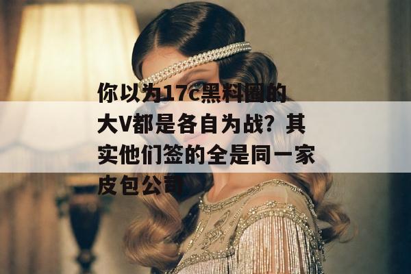 你以为17c黑料圈的大V都是各自为战？其实他们签的全是同一家皮包公司