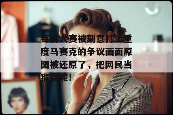 每日大赛被刻意打上重度马赛克的争议画面原图被还原了，把网民当猴耍呢！