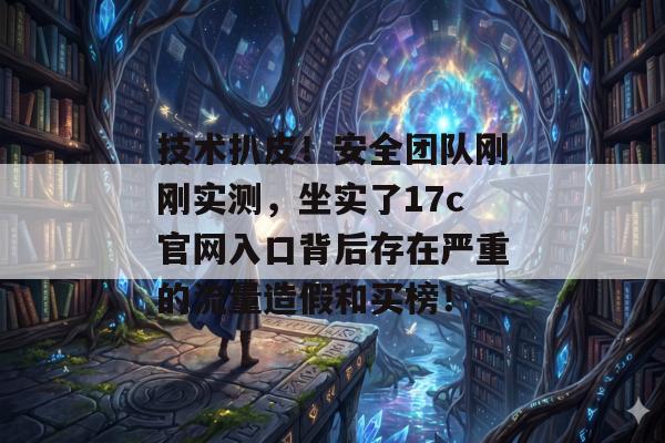 技术扒皮！安全团队刚刚实测，坐实了17c官网入口背后存在严重的流量造假和买榜！