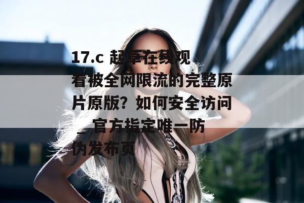 17.c 起草在线观看被全网限流的完整原片原版？如何安全访问 _ 官方指定唯一防伪发布页