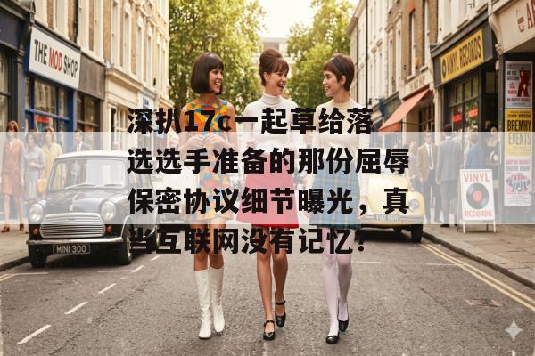 深扒17c一起草给落选选手准备的那份屈辱保密协议细节曝光，真当互联网没有记忆？