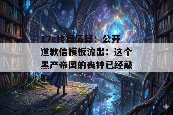 17c终局清算：公开道歉信模板流出：这个黑产帝国的丧钟已经敲响。