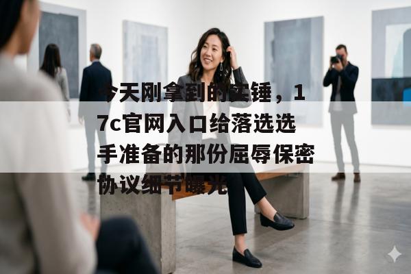今天刚拿到的实锤，17c官网入口给落选选手准备的那份屈辱保密协议细节曝光