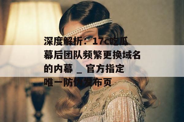 深度解析：17c吃瓜幕后团队频繁更换域名的内幕 _ 官方指定唯一防伪发布页